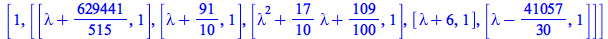 [1, [[`+`(lambda, `/`(629441, 515)), 1], [`+`(lambda, `/`(91, 10)), 1], [`+`(`*`(`^`(lambda, 2)), `*`(`/`(17, 10), `*`(lambda)), `/`(109, 100)), 1], [`+`(lambda, 6), 1], [`+`(lambda, `-`(`/`(41057, 30...