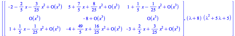 [rtable(1 .. 3, 1 .. 3, [[`+`(`-`(2), `-`(`*`(`/`(2, 5), `*`(x))), `-`(`*`(`/`(3, 25), `*`(`^`(x, 2)))), O(`*`(`^`(x, 3)))), `+`(5, `*`(`/`(7, 5), `*`(x)), `*`(`/`(8, 25), `*`(`^`(x, 2))), O(`*`(`^`(x...